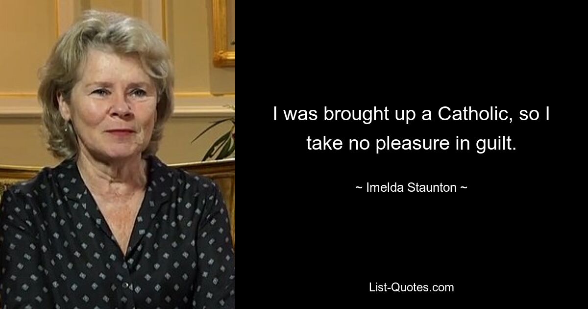 I was brought up a Catholic, so I take no pleasure in guilt. — © Imelda Staunton