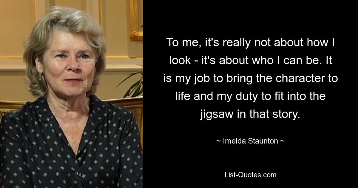 To me, it's really not about how I look - it's about who I can be. It is my job to bring the character to life and my duty to fit into the jigsaw in that story. — © Imelda Staunton