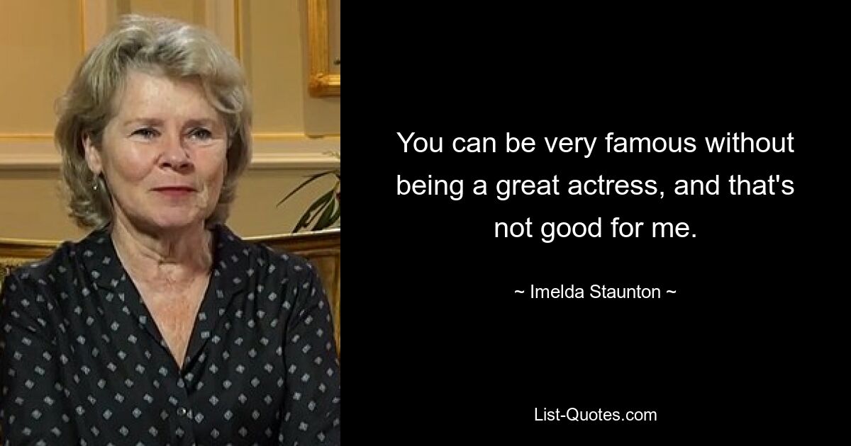 You can be very famous without being a great actress, and that's not good for me. — © Imelda Staunton