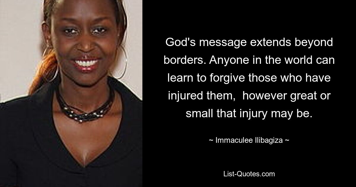 God's message extends beyond borders. Anyone in the world can learn to forgive those who have injured them,  however great or small that injury may be. — © Immaculee Ilibagiza