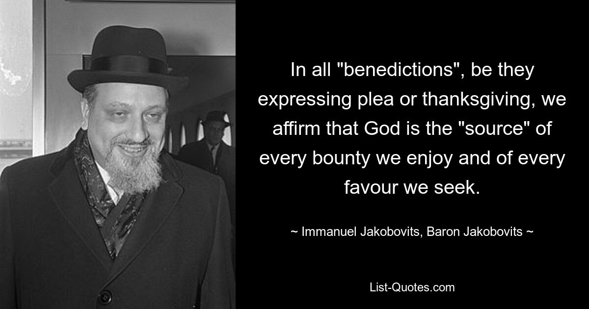 In all "benedictions", be they expressing plea or thanksgiving, we affirm that God is the "source" of every bounty we enjoy and of every favour we seek. — © Immanuel Jakobovits, Baron Jakobovits