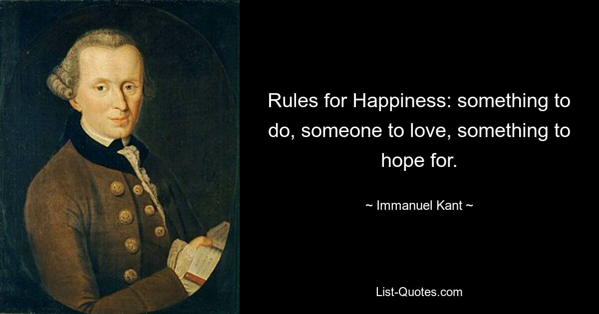 Rules for Happiness: something to do, someone to love, something to hope for. — © Immanuel Kant