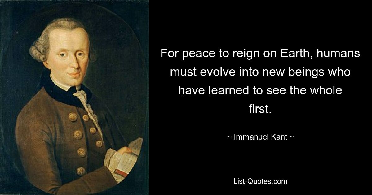 For peace to reign on Earth, humans must evolve into new beings who have learned to see the whole first. — © Immanuel Kant