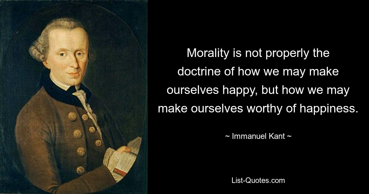 Morality is not properly the doctrine of how we may make ourselves happy, but how we may make ourselves worthy of happiness. — © Immanuel Kant