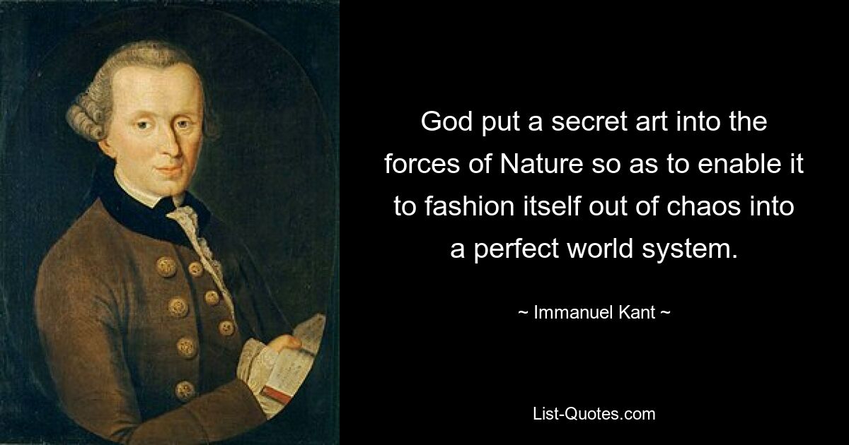 God put a secret art into the forces of Nature so as to enable it to fashion itself out of chaos into a perfect world system. — © Immanuel Kant