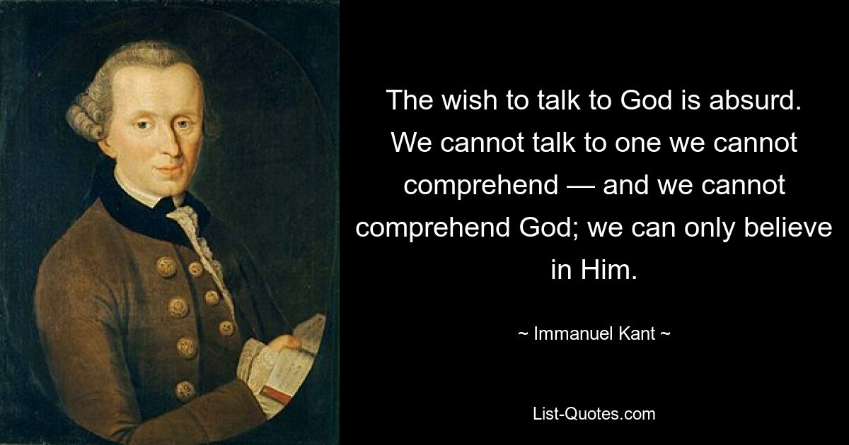 The wish to talk to God is absurd. We cannot talk to one we cannot comprehend — and we cannot comprehend God; we can only believe in Him. — © Immanuel Kant