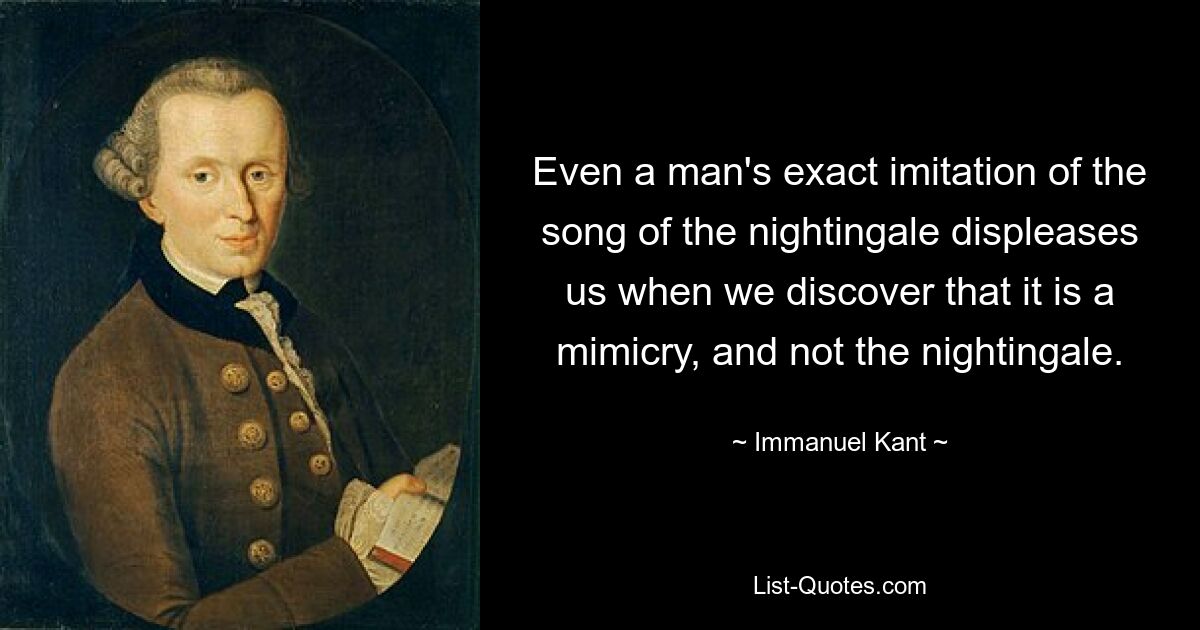 Even a man's exact imitation of the song of the nightingale displeases us when we discover that it is a mimicry, and not the nightingale. — © Immanuel Kant