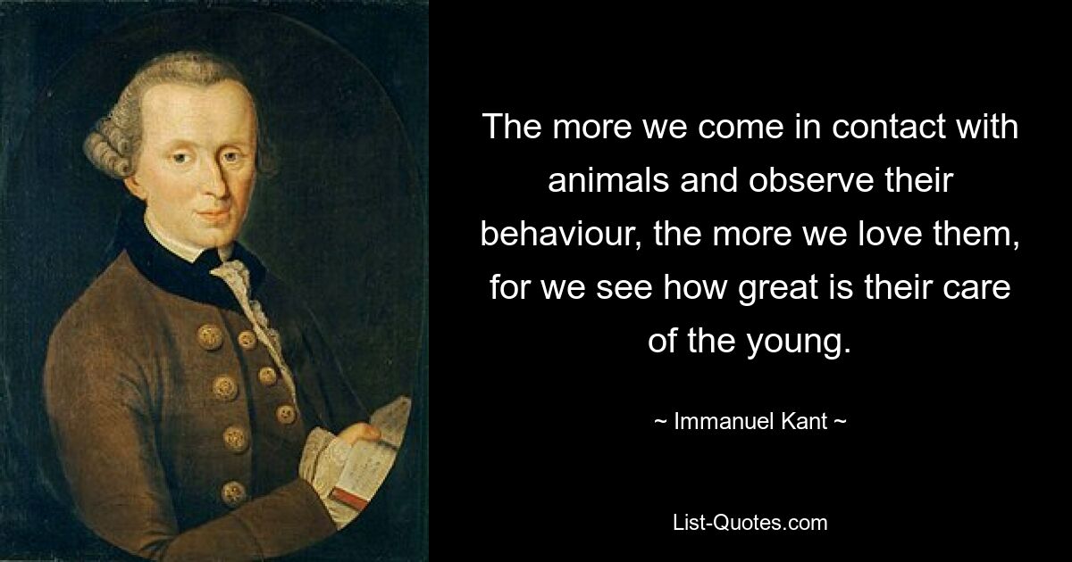 The more we come in contact with animals and observe their behaviour, the more we love them, for we see how great is their care of the young. — © Immanuel Kant