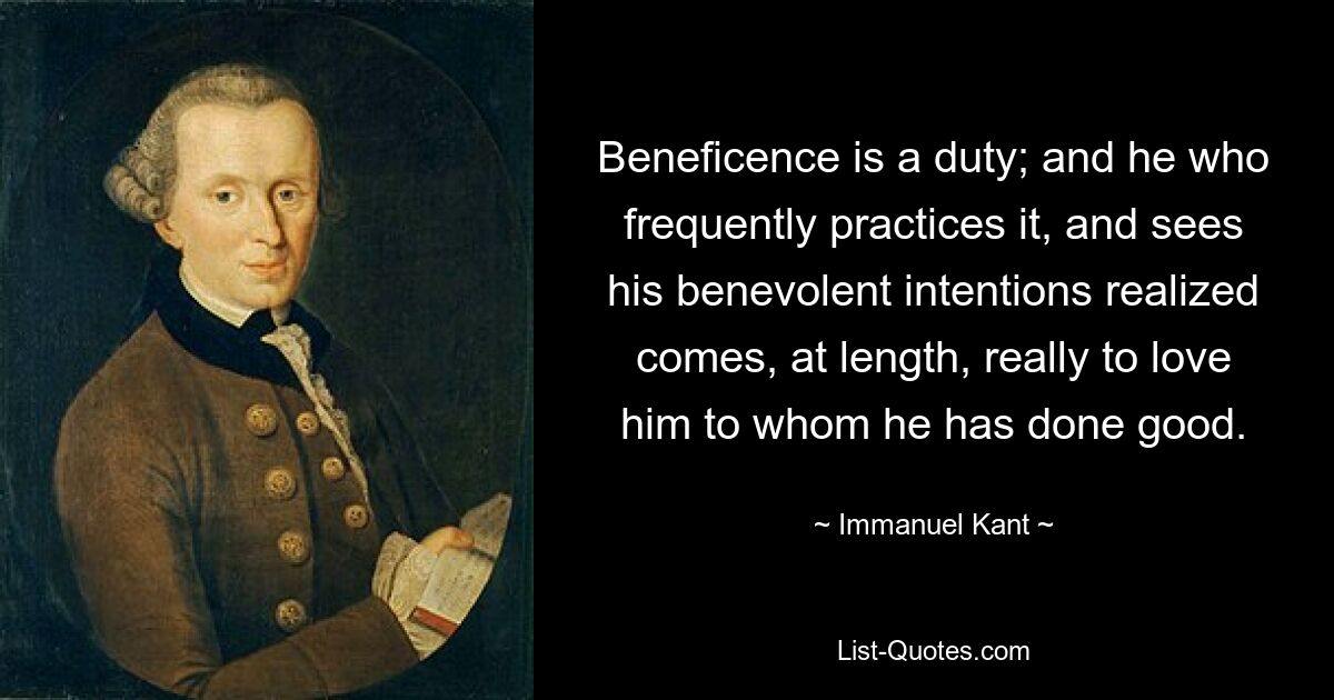 Beneficence is a duty; and he who frequently practices it, and sees his benevolent intentions realized comes, at length, really to love him to whom he has done good. — © Immanuel Kant