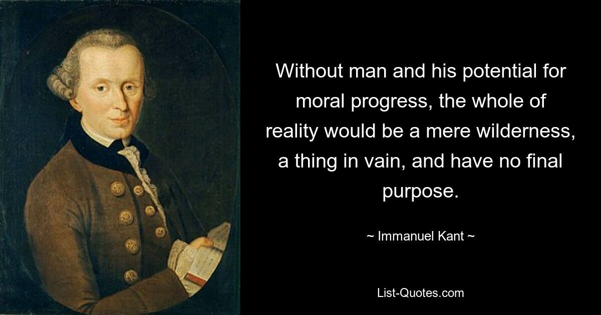 Without man and his potential for moral progress, the whole of reality would be a mere wilderness, a thing in vain, and have no final purpose. — © Immanuel Kant