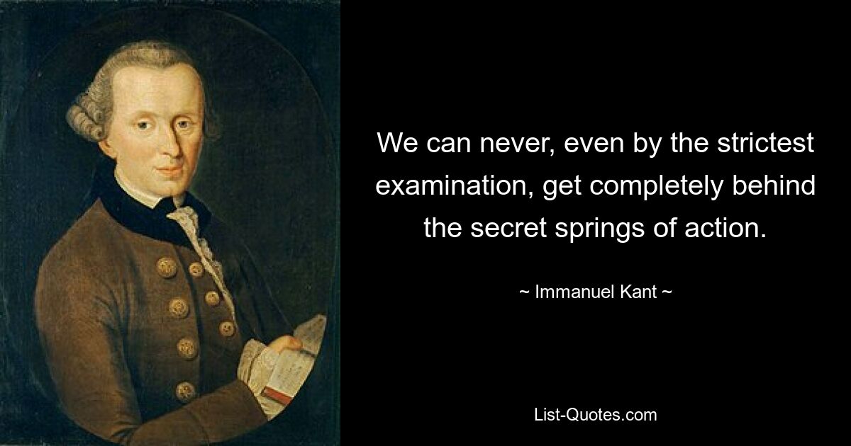 We can never, even by the strictest examination, get completely behind the secret springs of action. — © Immanuel Kant