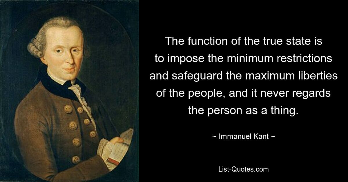 The function of the true state is to impose the minimum restrictions and safeguard the maximum liberties of the people, and it never regards the person as a thing. — © Immanuel Kant