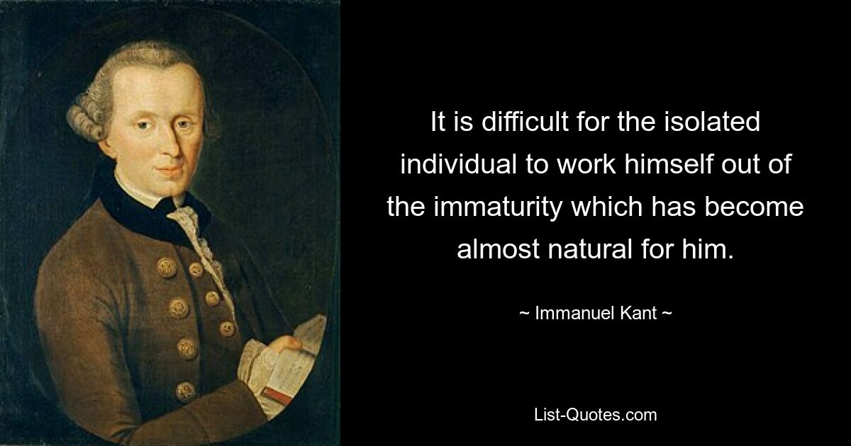 It is difficult for the isolated individual to work himself out of the immaturity which has become almost natural for him. — © Immanuel Kant