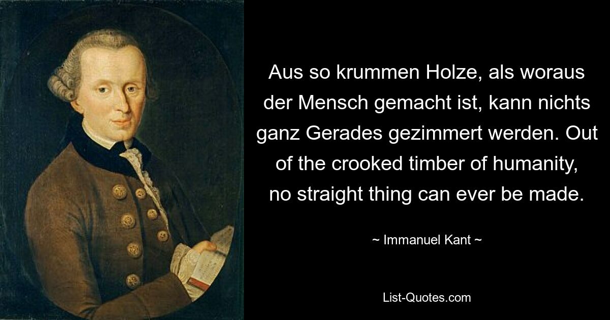 Aus so krummen Holze, als woraus der Mensch gemacht ist, kann nichts ganz Gerades gezimmert werden. Out of the crooked timber of humanity, no straight thing can ever be made. — © Immanuel Kant