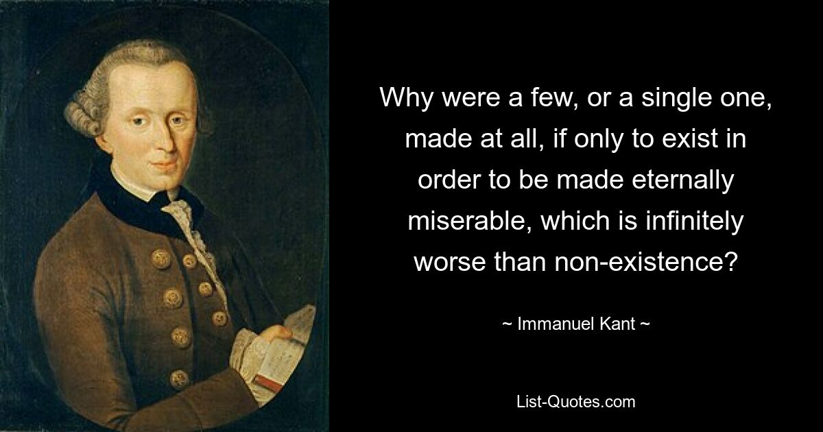 Why were a few, or a single one, made at all, if only to exist in order to be made eternally miserable, which is infinitely worse than non-existence? — © Immanuel Kant