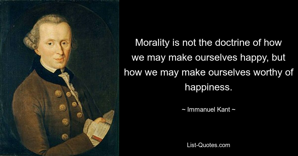 Morality is not the doctrine of how we may make ourselves happy, but how we may make ourselves worthy of happiness. — © Immanuel Kant