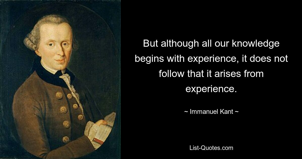 But although all our knowledge begins with experience, it does not follow that it arises from experience. — © Immanuel Kant