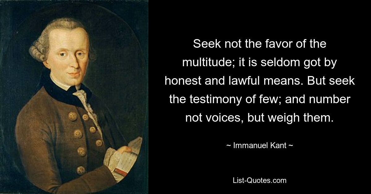 Seek not the favor of the multitude; it is seldom got by honest and lawful means. But seek the testimony of few; and number not voices, but weigh them. — © Immanuel Kant