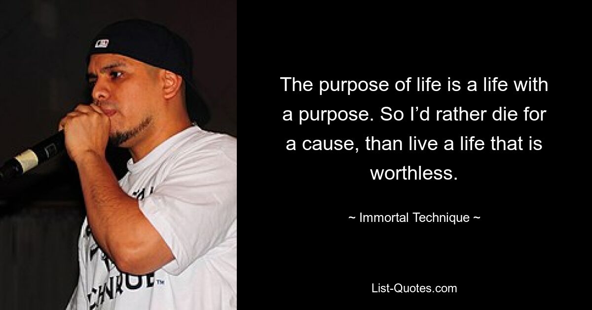 The purpose of life is a life with a purpose. So I’d rather die for a cause, than live a life that is worthless. — © Immortal Technique