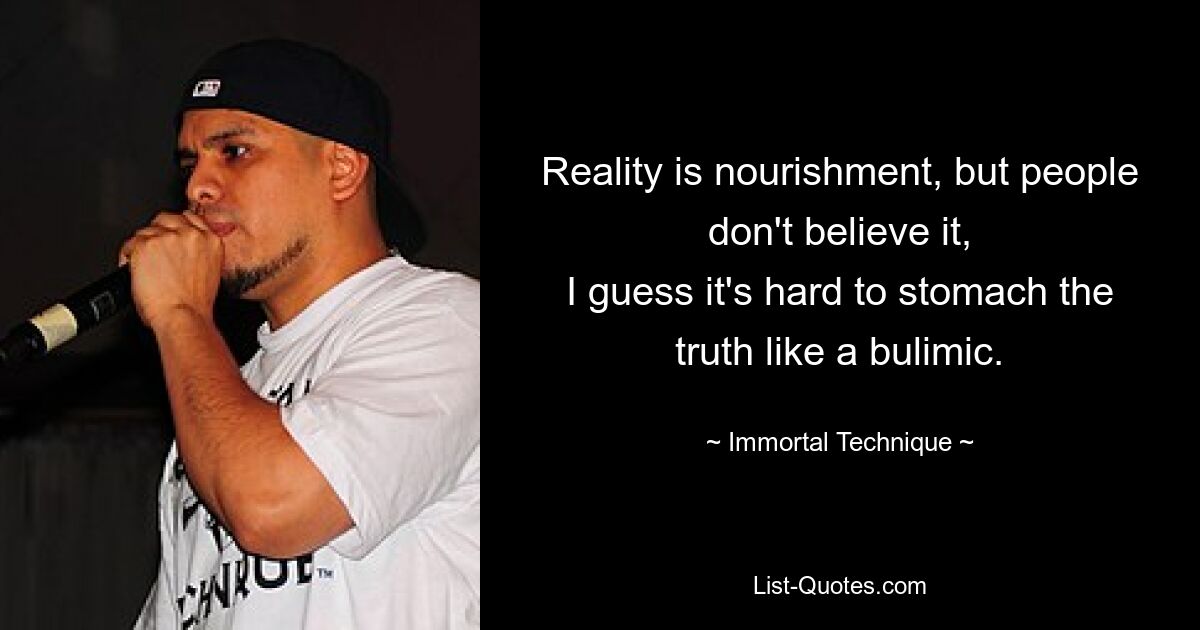 Reality is nourishment, but people don't believe it,
I guess it's hard to stomach the truth like a bulimic. — © Immortal Technique