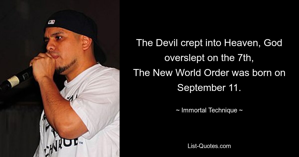 The Devil crept into Heaven, God overslept on the 7th,
The New World Order was born on September 11. — © Immortal Technique