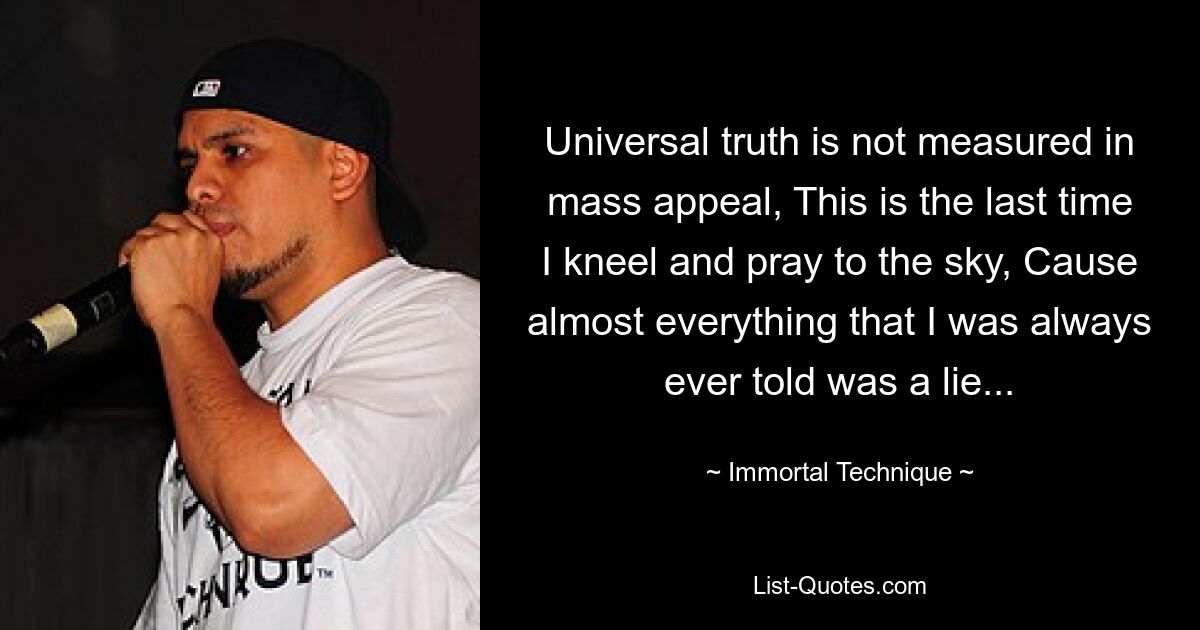 Universal truth is not measured in mass appeal, This is the last time I kneel and pray to the sky, Cause almost everything that I was always ever told was a lie... — © Immortal Technique