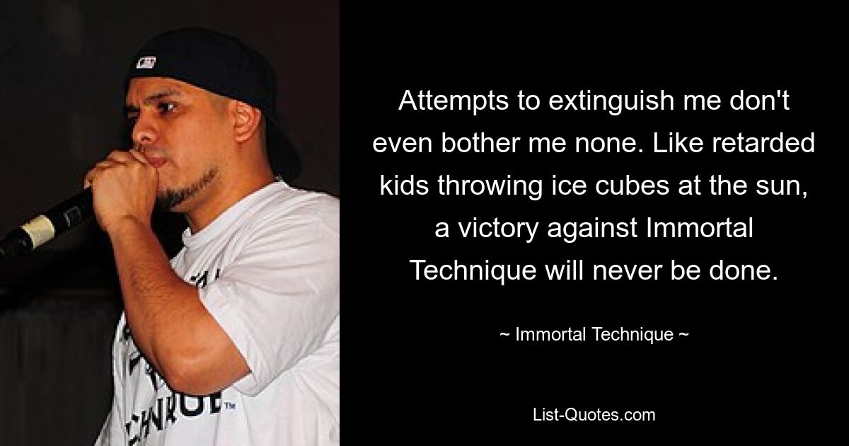 Attempts to extinguish me don't even bother me none. Like retarded kids throwing ice cubes at the sun, a victory against Immortal Technique will never be done. — © Immortal Technique