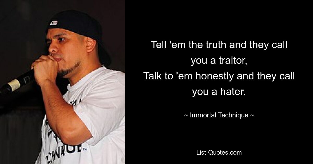 Tell 'em the truth and they call you a traitor,
Talk to 'em honestly and they call you a hater. — © Immortal Technique