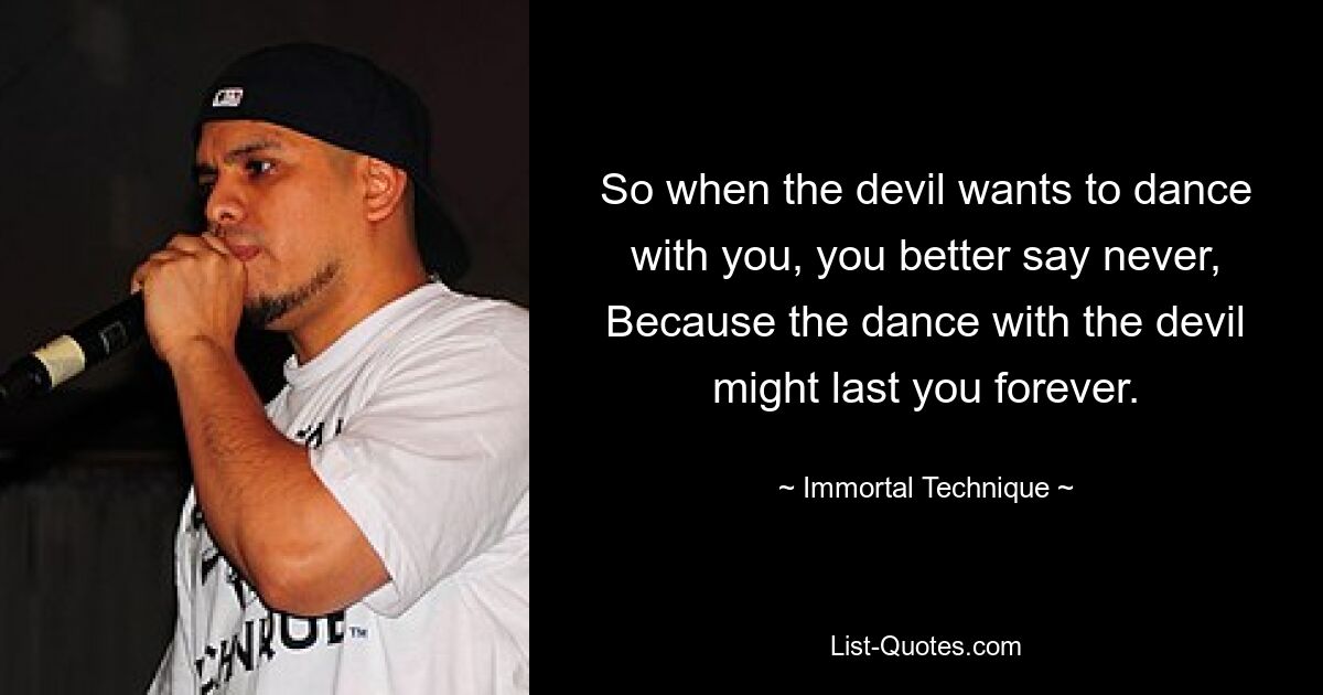 So when the devil wants to dance with you, you better say never,
Because the dance with the devil might last you forever. — © Immortal Technique