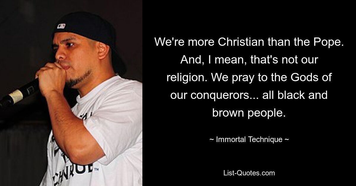 We're more Christian than the Pope. And, I mean, that's not our religion. We pray to the Gods of our conquerors... all black and brown people. — © Immortal Technique