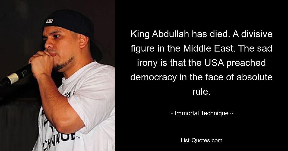 King Abdullah has died. A divisive figure in the Middle East. The sad irony is that the USA preached democracy in the face of absolute rule. — © Immortal Technique