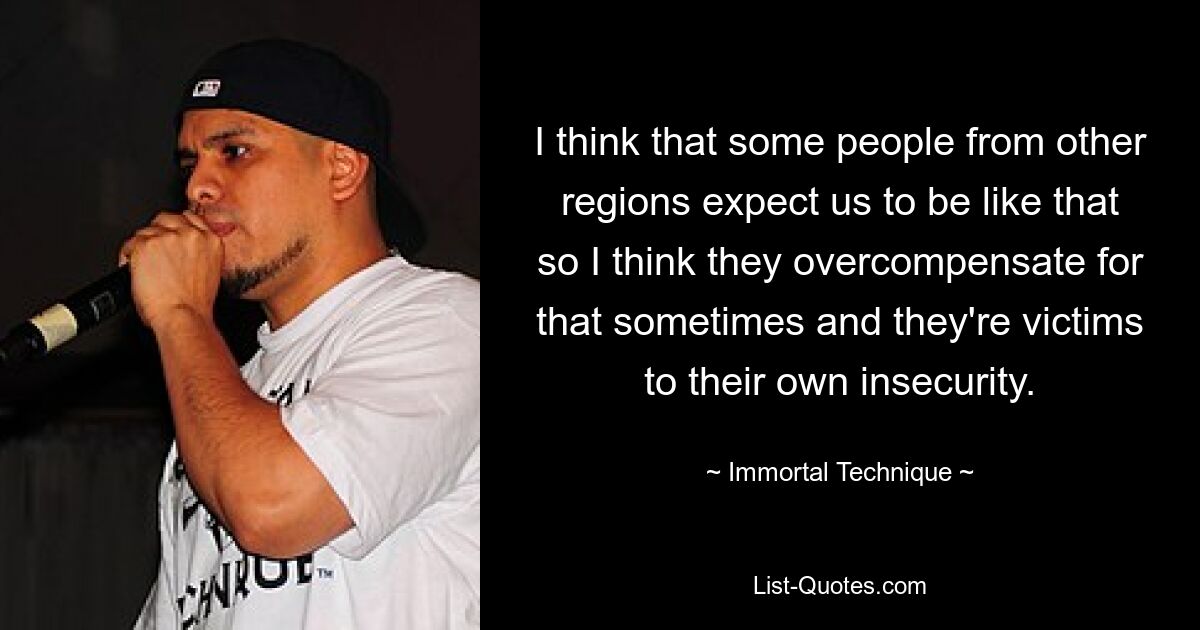 I think that some people from other regions expect us to be like that so I think they overcompensate for that sometimes and they're victims to their own insecurity. — © Immortal Technique