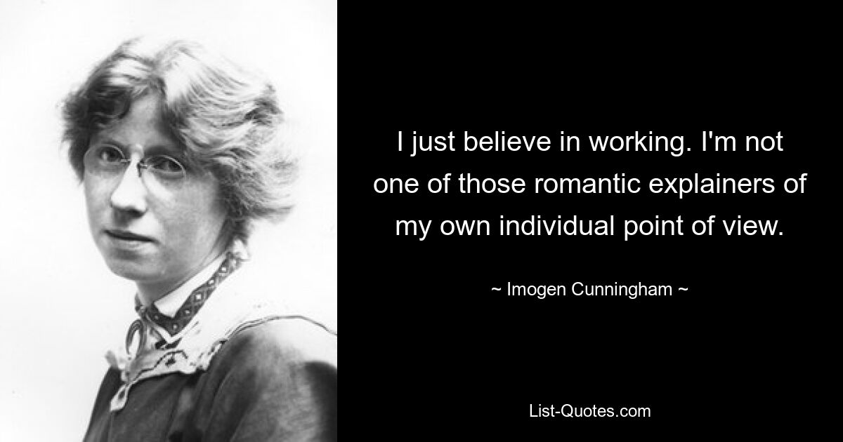 I just believe in working. I'm not one of those romantic explainers of my own individual point of view. — © Imogen Cunningham