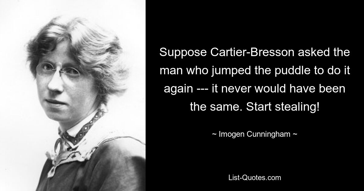 Suppose Cartier-Bresson asked the man who jumped the puddle to do it again --- it never would have been the same. Start stealing! — © Imogen Cunningham