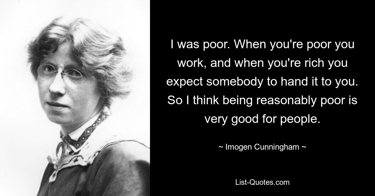 I was poor. When you're poor you work, and when you're rich you expect somebody to hand it to you. So I think being reasonably poor is very good for people. — © Imogen Cunningham