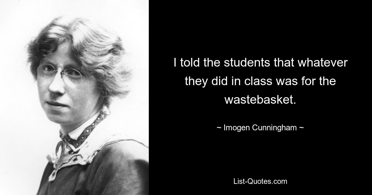 I told the students that whatever they did in class was for the wastebasket. — © Imogen Cunningham