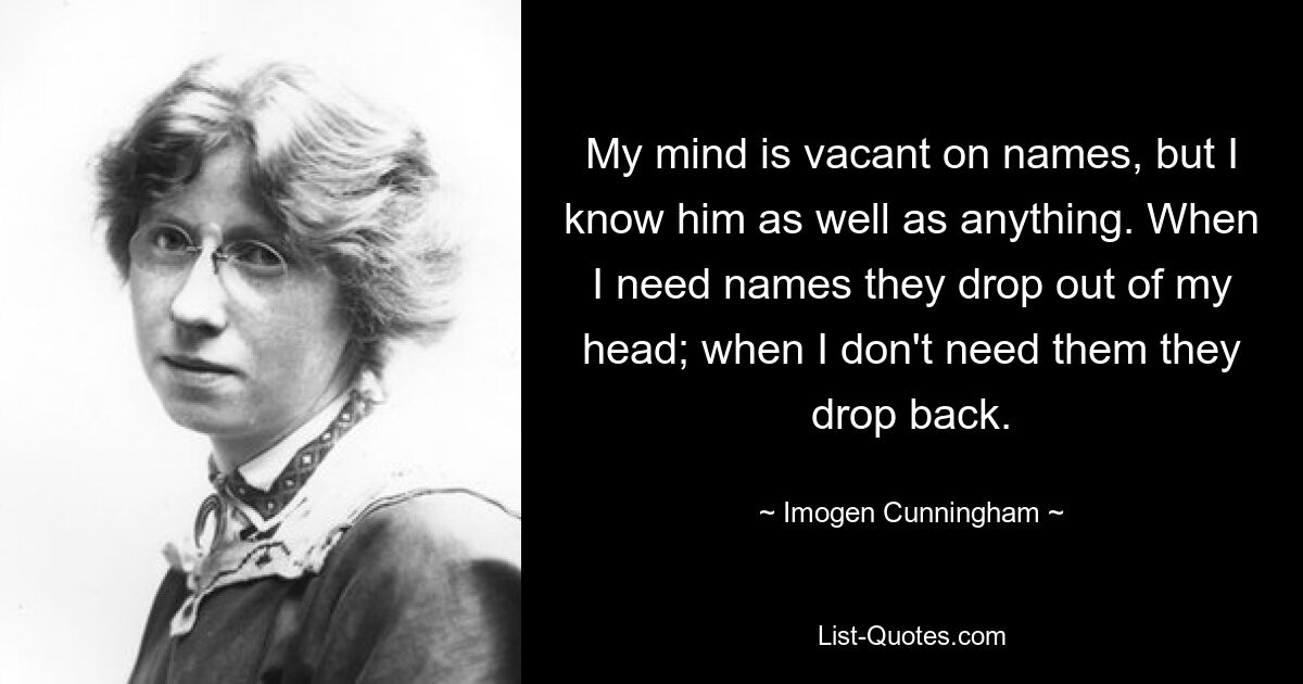 My mind is vacant on names, but I know him as well as anything. When I need names they drop out of my head; when I don't need them they drop back. — © Imogen Cunningham