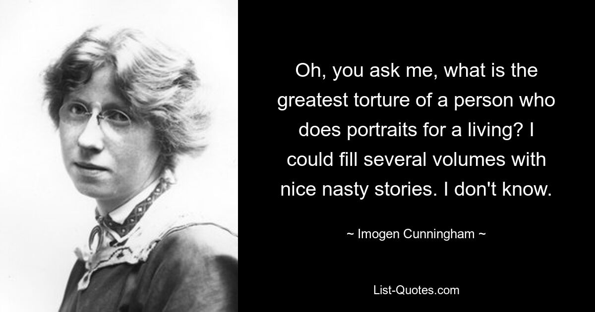 Oh, you ask me, what is the greatest torture of a person who does portraits for a living? I could fill several volumes with nice nasty stories. I don't know. — © Imogen Cunningham
