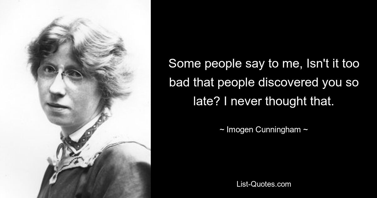 Some people say to me, Isn't it too bad that people discovered you so late? I never thought that. — © Imogen Cunningham