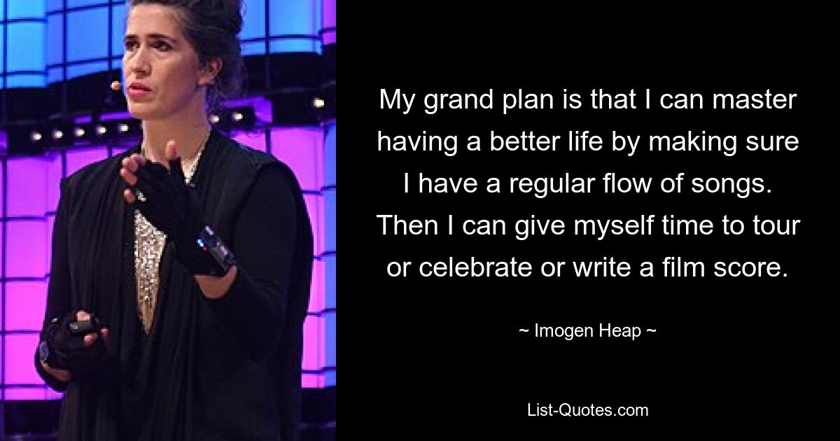 My grand plan is that I can master having a better life by making sure I have a regular flow of songs. Then I can give myself time to tour or celebrate or write a film score. — © Imogen Heap