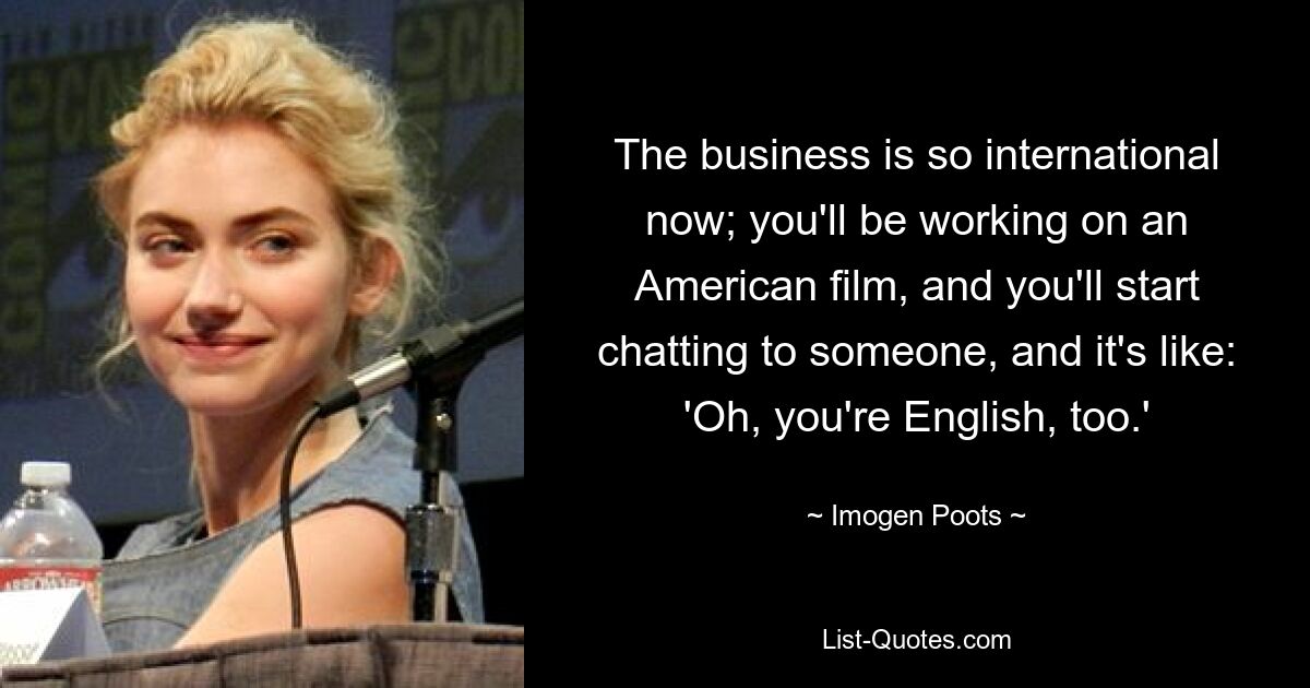 The business is so international now; you'll be working on an American film, and you'll start chatting to someone, and it's like: 'Oh, you're English, too.' — © Imogen Poots