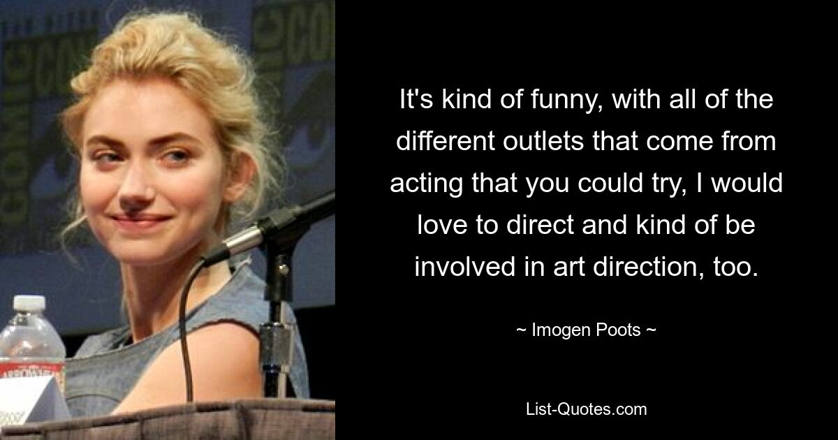 It's kind of funny, with all of the different outlets that come from acting that you could try, I would love to direct and kind of be involved in art direction, too. — © Imogen Poots