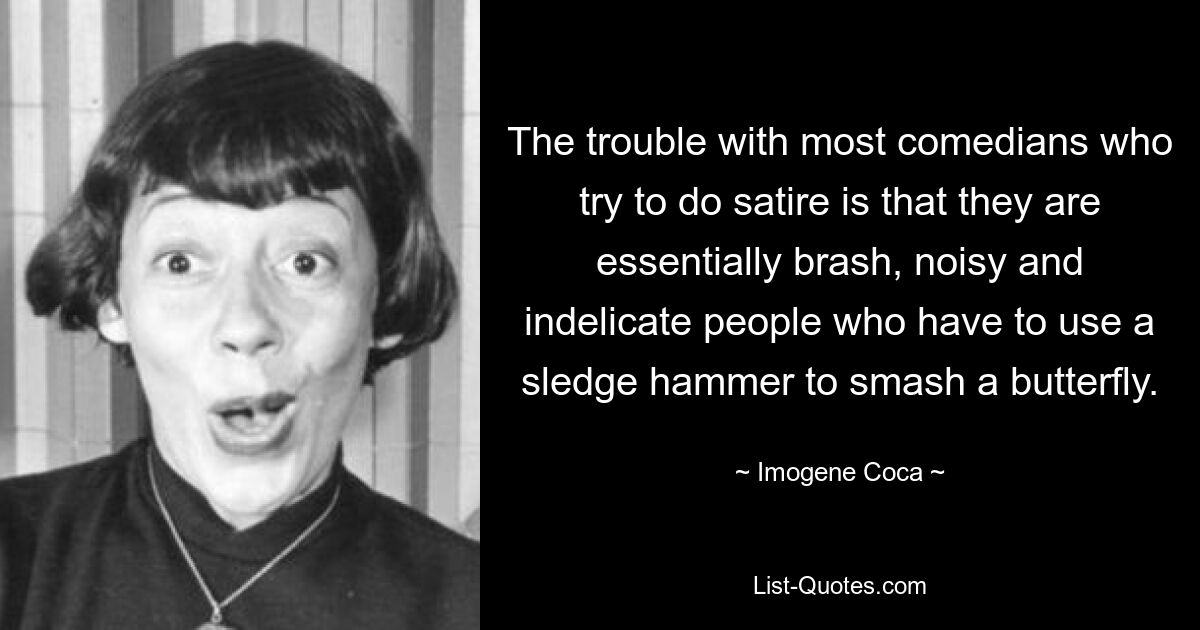 The trouble with most comedians who try to do satire is that they are essentially brash, noisy and indelicate people who have to use a sledge hammer to smash a butterfly. — © Imogene Coca