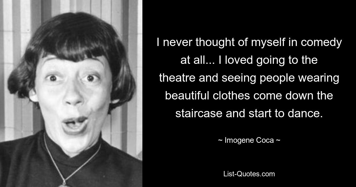 I never thought of myself in comedy at all... I loved going to the theatre and seeing people wearing beautiful clothes come down the staircase and start to dance. — © Imogene Coca