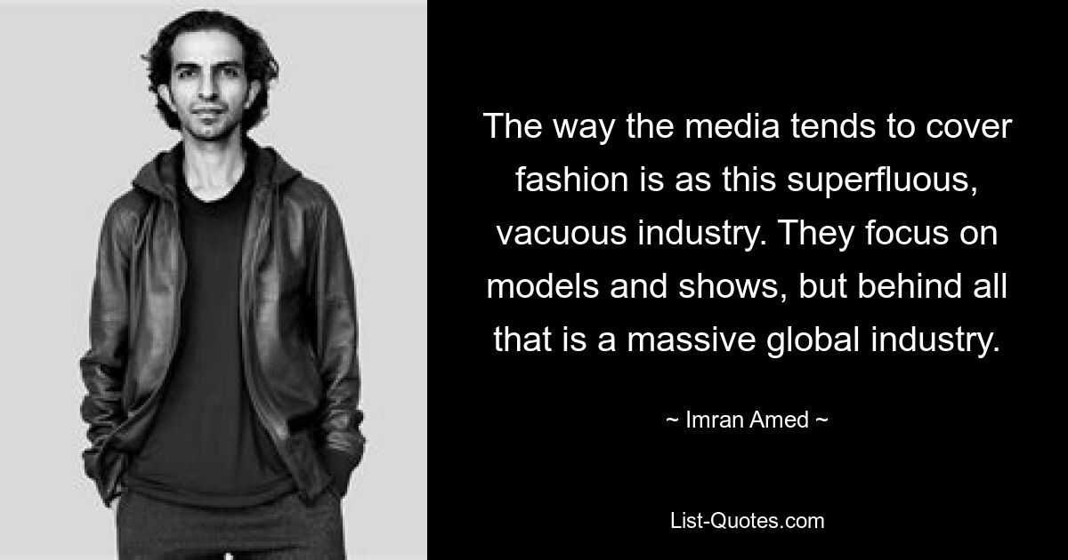 The way the media tends to cover fashion is as this superfluous, vacuous industry. They focus on models and shows, but behind all that is a massive global industry. — © Imran Amed