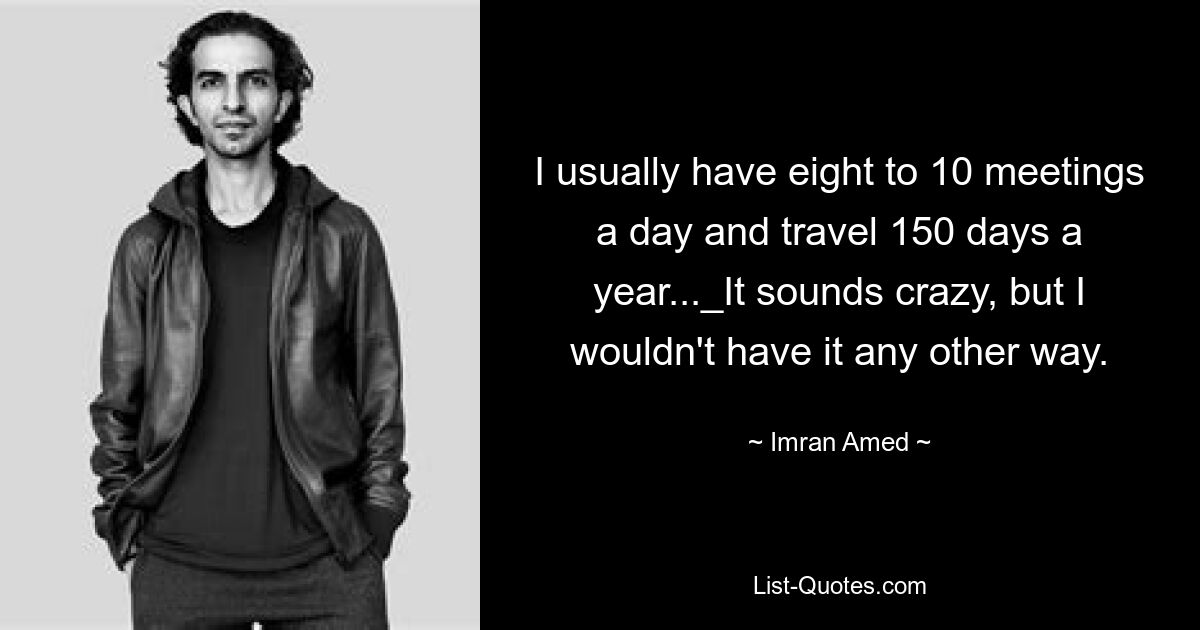 I usually have eight to 10 meetings a day and travel 150 days a year..._It sounds crazy, but I wouldn't have it any other way. — © Imran Amed