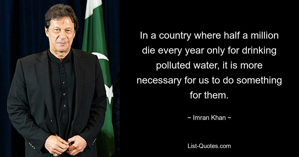 In a country where half a million die every year only for drinking polluted water, it is more necessary for us to do something for them. — © Imran Khan