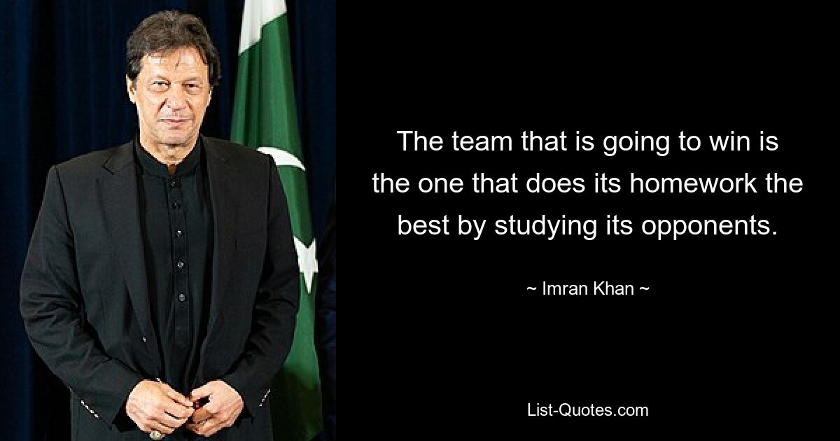 The team that is going to win is the one that does its homework the best by studying its opponents. — © Imran Khan