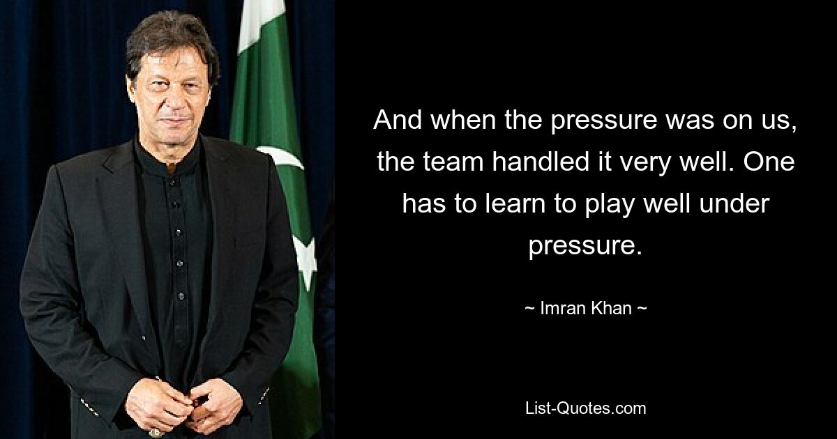 And when the pressure was on us, the team handled it very well. One has to learn to play well under pressure. — © Imran Khan