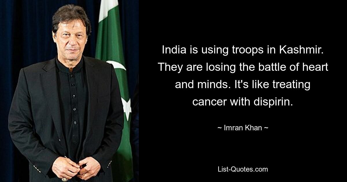 India is using troops in Kashmir. They are losing the battle of heart and minds. It's like treating cancer with dispirin. — © Imran Khan